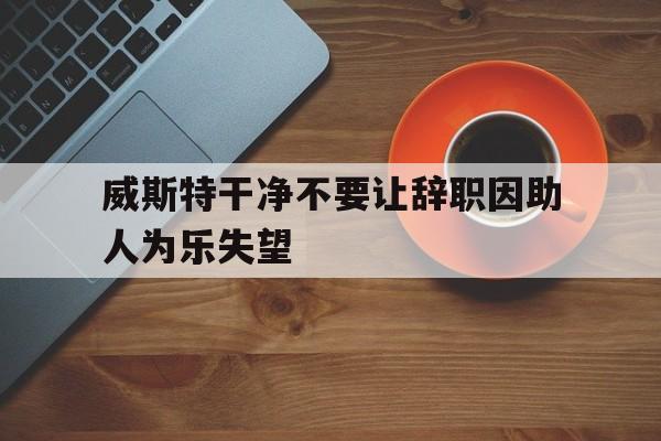 九游体育官网-威斯特干净不要让辞职因助人为乐失望的简单介绍