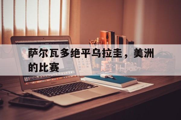 九游体育官网入口-关于萨尔瓦多绝平乌拉圭，美洲的比赛的信息